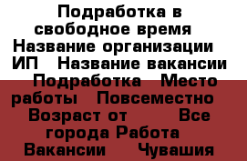 Подработка в свободное время › Название организации ­ ИП › Название вакансии ­ Подработка › Место работы ­ Повсеместно › Возраст от ­ 20 - Все города Работа » Вакансии   . Чувашия респ.